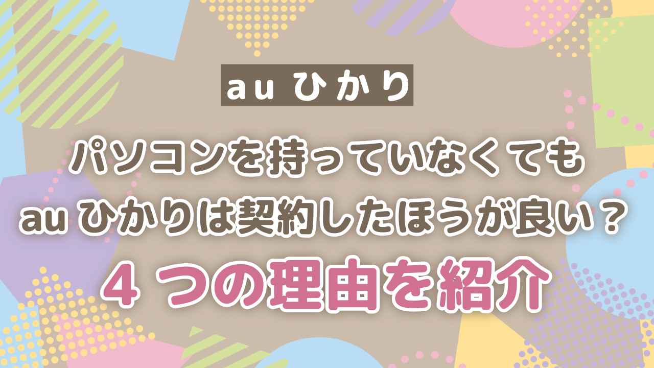 パソコンを持っていなくてもauひかりは契約したほうが良い？4つの理由を紹介！